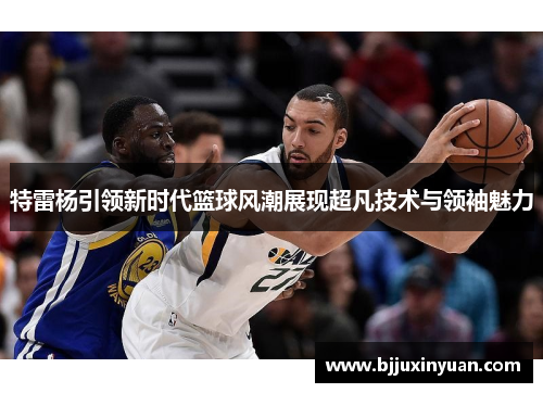 特雷杨引领新时代篮球风潮展现超凡技术与领袖魅力