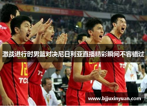 激战进行时男篮对决尼日利亚直播精彩瞬间不容错过